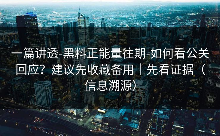 一篇讲透-黑料正能量往期-如何看公关回应？建议先收藏备用｜先看证据（信息溯源）