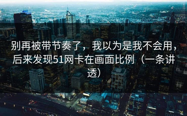 别再被带节奏了，我以为是我不会用，后来发现51网卡在画面比例（一条讲透）