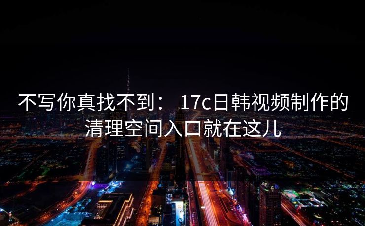 不写你真找不到： 17c日韩视频制作的清理空间入口就在这儿