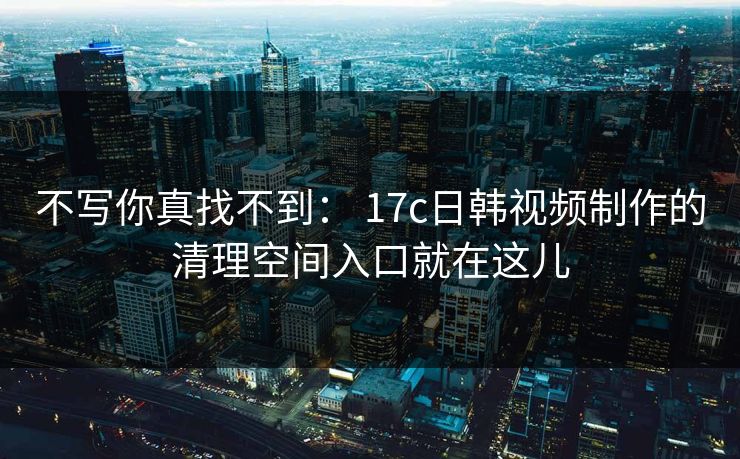 不写你真找不到： 17c日韩视频制作的清理空间入口就在这儿