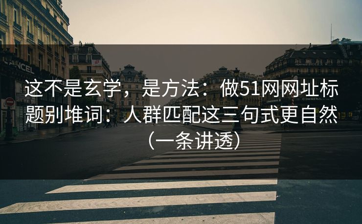 这不是玄学，是方法：做51网网址标题别堆词：人群匹配这三句式更自然（一条讲透）