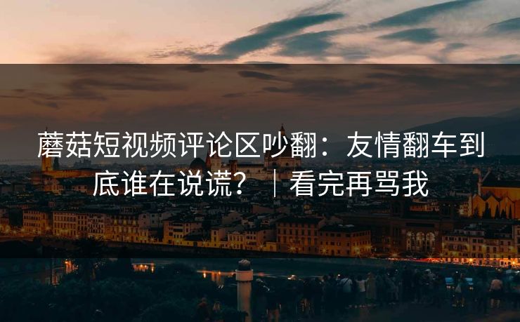 蘑菇短视频评论区吵翻：友情翻车到底谁在说谎？｜看完再骂我