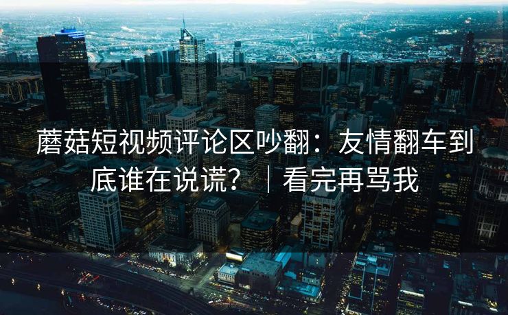 蘑菇短视频评论区吵翻：友情翻车到底谁在说谎？｜看完再骂我