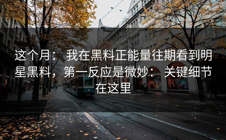 这个月： 我在黑料正能量往期看到明星黑料，第一反应是微妙： 关键细节在这里