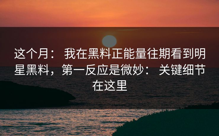 这个月： 我在黑料正能量往期看到明星黑料，第一反应是微妙： 关键细节在这里
