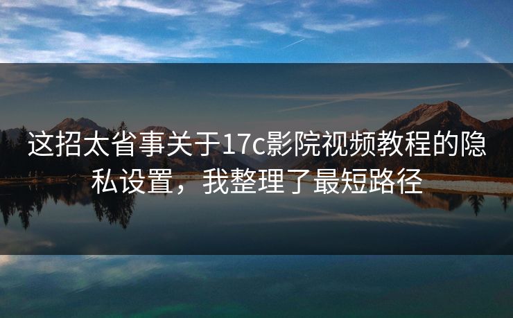这招太省事关于17c影院视频教程的隐私设置，我整理了最短路径