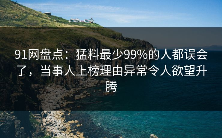 91网盘点：猛料最少99%的人都误会了，当事人上榜理由异常令人欲望升腾