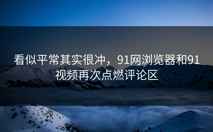 看似平常其实很冲,91网浏览器和91视频再次点燃评论区