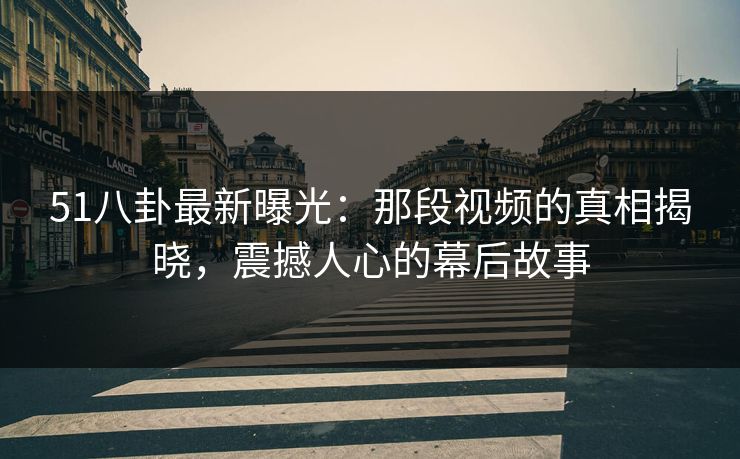 51八卦最新曝光：那段视频的真相揭晓，震撼人心的幕后故事