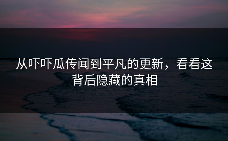 从吓吓瓜传闻到平凡的更新,看看这背后隐藏的真相